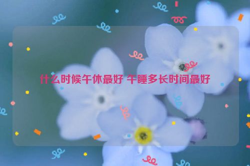 什么时候午休最好 午睡多长时间最好